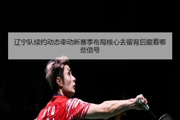 辽宁队续约动态牵动新赛季布局核心去留背后藏着哪些信号（C7 Yule）